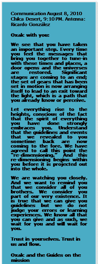 Text Box: Communication August 8, 2010 Chilca Desert, 9:10 PM. Antenna: Ricardo Gonzlez

Oxalc with you:

We see that you have taken an important step. Every time you feel the messages that bring you together to tune-in with these times and places, a door opens and the universes are restored. Significant stages are coming to an end; the set of gears that has been set in motion is now arranging itself to lead to an exit toward the light, which is a path that you already know or perceive.   
Let everything rise to the heights, conscious of the fact that the spirit of everything you have done strongly embraces you. Understand that the guidelines and events that we revealed to you sometime back are now coming to the fore. We have agreed to call this point the re-dimensioning. And this re-dimensioning begins within you before it is projected out into the whole.  
We are watching you closely. And we want to remind you that we consider all of you brothers. We consider you part of our very existence. It is true that we can give you guidelines but we do not judge your errors or learning experiences. We know all that you can give and as such, we wait for you and will wait for you.  

Trust in yourselves. Trust in us and flow. 

Oxalc and the Guides on the mission

